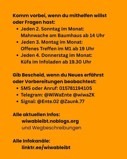 Komm vorbei, wenn du mithelfen willst oder Fragen hast:

Jeden 2. Sonntag im Monat: Mahnwache am Baumhaus ab 14 Uhr

Jeden 3. Montag im Monat: Offenes Treffen im M1 ab 19 Uhr

Jeden 4. Donnerstag im Monat: Küfa im Infoladen ab 19.30 Uhr

Gib Bescheid, wenn du Neues erfährst oder Vorbereitungen beobachtest: 

SMS oder Anruf: 015781194105

Telegram: @WiWaEnte @wiwaZK 

Signal: @Ente.02 @Zaunk.77

Alle aktuellen Infos: wiwableibt.noblogs.org
und Wegbeschreibungen

Alle Infokanäle: linktr.ee/wiwableibt