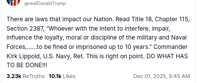 The screenshot with DementiaDon's secretion on his antisocial media platform reads:
"@realDonaldTrump
There are laws that impact our Nation. Read Title 18, Chapter 115, Section 2387, “Whoever with the intent to interfere, impair, influence the loyalty, moral or discipline of the military and Naval Forces,……to be fined or imprisoned up to 10 years.” Commander Kirk Lippold, U.S. Navy, Ret. This is right on point. DO WHAT HAS TO BE DONE!!!
Dec 01, 2025, 6:45 AM"