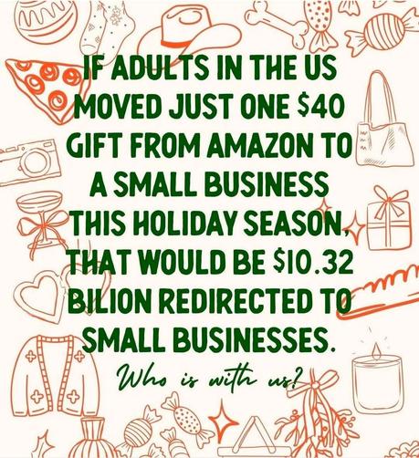 "IF ADULTS IN THE US MOVED JUST ONE $40 GIFT FROM AMAZON TO A SMALL BUSINESS THIS HOLIDAY SEASON; THAT WOULD BE IO.32 Billion dollars REDIRECTED TO SMALL BUSINESSES. Who is with us?"