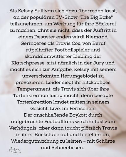 Als Kelsey Sullivan sich dazu überreden lässt, an der populären TV-Show "The Big Bake" teilzunehmen, um Werbung für ihre Bäckerei zu machen, ahnt sie nicht, dass der Auftritt in einem Desaster enden wird! Niemand Geringeres als Travis Cox, von Beruf rüpelhafter Footballspieler und skandalumwitterter Liebling der Klatschpresse, sitzt nämlich in der Jury und macht es sich zur Aufgabe, Kelsey mit seinem unverschämten Herumgeblödel zu provozieren. Leider siegt ihr hitzköpfiges Temperament, als Travis sich über ihre Tortenkreation lustig macht, denn besagte Tortenkreation landet mitten in seinem Gesicht. Live. Im Fernsehen!
Der anschließende Boykott durch aufgebrachte Footballfans wird ihr fast zum Verhängnis, aber dann taucht plötzlich Travis in ihrer Backstube auf und bietet ihr an, Wiedergutmachung zu leisten - mit Schürze und Schneebesen.