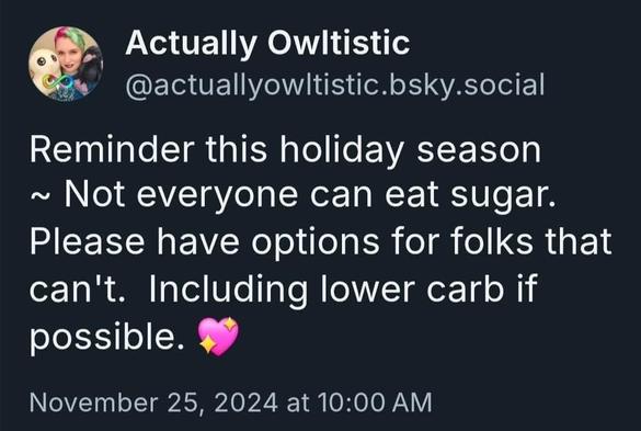 Reminder this holiday season ~ Not everyone can eat sugar. Please have options for folks that can't.  Including lower carb if possible.