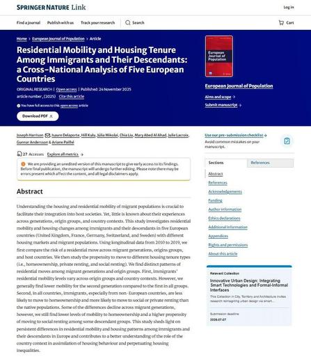 Image shows front cover of European Journal of Population article: "Residential Mobility and Housing Tenure Among Immigrants and Their Descendants: a Cross-National Analysis of Five European Countries" Open access, Published: 24 November 2025
Authors: Joseph Harrison, Isaure Delaporte, Hill Kulu, Júlia Mikolai, Chia Liu, Mary Abed Al Ahad, Julie Lacroix, Gunnar Andersson & Ariane Pailhé. Abstract: Understanding the housing and residential mobility of migrant populations is crucial to facilitate their integration into host societies. Yet, little is known about their experiences across generations, origin groups, and country contexts. This study investigates residential mobility and housing changes among immigrants and their descendants in five European countries (United Kingdom, France, Germany, Switzerland, and Sweden) with different housing markets and migrant populations. Using longitudinal data from 2010 to 2019, we first compare the risk of a residential move across migrant generations, origins groups, and host countries. We then study the propensity to move to different housing tenure types (i.e., homeownership, private renting, and social renting). We find distinct patterns of residential moves among migrant generations and origin groups. First, immigrants’ residential mobility levels vary across origin groups and country contexts. However, we generally find lower mobility for the second generation compared to the first in all groups...