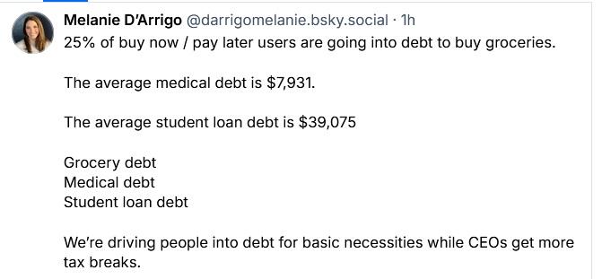 Melanie D'Arrigo @darrigomelanie.bsky.social posted:

25% of buy now / pay later users are going into debt to buy groceries.
The average medical debt is $7,931.

The average student loan debt is $39,075

Grocery debt

Medical debt

Student loan debt

We're driving people into debt for basic necessities while CEOs get more
tax breaks.