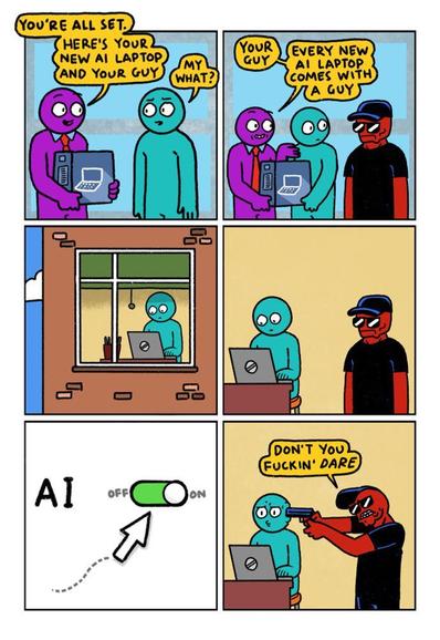 6 Panel Comic
Panel 1:
A Purple Dude and a Green Dude in an electronics shop. The Purple Dude is holding a box containing a new laptop.
Purple Dude: You’re all set. Here’s your new AI laptop and your guy.
Green Dude: My what?
Panel 2:
A severe looking Red Dude in cap and shades has appeared behind Green Dude.
Purple Dude: Your guy. Every new AI laptop comes with a guy.
Panel 3:
Green Dude is back at home. We see him through the window working at his new laptop.
Panel 4:
Interior of kitchen. Green Dude continues to work at his laptop. The Red Dude is standing next to him.
Panel 5:
Close up of laptop screen. Green Dude is about to turn off the AI features.
Panel 6:
Red Dude produces a gun and presses it to Green Dude’s temple. He hisses: Don’t you fucking dare.