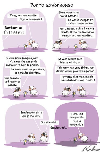 - Tien, une marguerite, si je la mangeait

- surtout ne fait pas ça, car si tu fait ça voilà ce qui va se passer :
  Tu va la manger et u va trouver ça bon, 
  alors, tu va le dire à tout le monde, et tout le monde va manger des marguerites.
  
  Si bien qu'en quelques jours il n'y aura plus une seule marguerite dans la prairie.
  la seule chose qui poussera, ce sera des chardon. 
  Des chardons mauvais qui puent la patate.
  
ça vous rendra tous triste et aigris.
Tellement que vous finirez par choisir le loup pour vous garder.
Et vous allez tous mourir dans d'atroces souffrances !
    
Souviens toi, de ce que je t'ai dit... souviens toi... Souviens toi...    

 Tien, une marguerite, si je la mangeait
