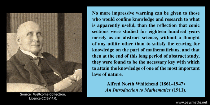 Photographic portrait of Alfred North Whitehead, and a quote : "No more impressive warning can be given to those who would confine knowledge and research to what is apparently useful, than the reflection that conic sections were studied for eighteen hundred years merely as an abstract science, without a thought of any utility other than to satisfy the craving for knowledge on the part of mathematicians, and that then at the end of this long period of abstract study, they were found to be the necessary key with which to attain the knowledge of one of the most important laws of nature."