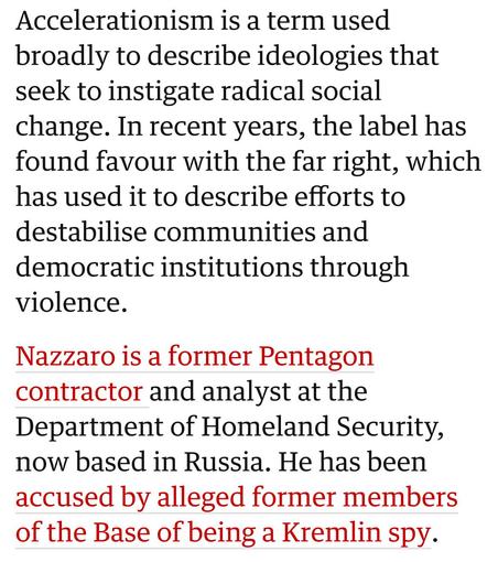 Accelerationism is a term used
broadly to describe ideologies that
seek to instigate radical social
change. In recent years, the label has
found favour with the far right, which
has used it to describe efforts to
destabilise communities and
democratic institutions through
violence.

Nazzaro is a former Pentagon
contractor and analyst at the
Department of Homeland Security,
now based in Russia. He has been
accused by alleged former members
of the Base of being a Kremlin spy.