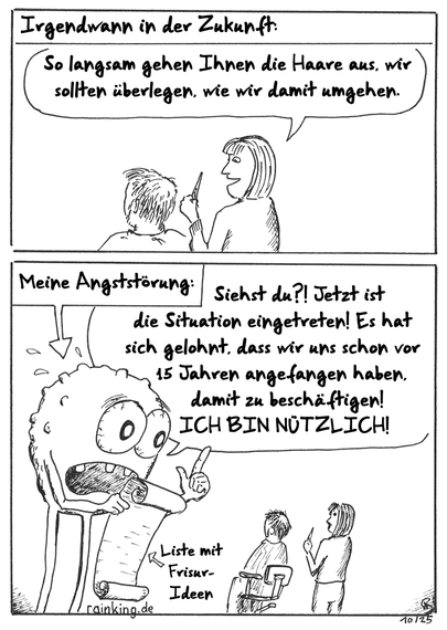 Comic
Irgendwann in der Zukunft:
Frisörin:
So langsam gehen Ihnen die Haare aus, wir sollten überlegen, wie wir damit umgehen.
Meine Angststörung:
Siehst du?! Jetzt ist die Situation eingetreten! Es hat sich gelohnt, dass wir uns schon vor 15 Jahren angefangen haben, damit zu beschäftigen! ICH BIN NÜTZLICH!
ANgststörung hat eine Liste mit Frisur-Ideen