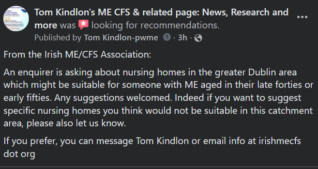 Tom Kindlon's ME CFS & related page: News, Research and more was looking for recommendations.
Published by Tom Kindlon-pwme(tooltip)Only people who manage this Page can see who's published  · ndpstrSoeo7a0l115t9gaug0ct3c08g65c1f132h3168li38a7839gl11a17  ·
From the Irish ME/CFS Association:
An enquirer is asking about nursing homes in the greater Dublin area which might be suitable for someone with ME aged in their late forties or early fifties. Any suggestions welcomed. Indeed if you want to suggest specific nursing homes you think would not be suitable in this catchment area, please also let us know.
If you prefer, you can message Tom Kindlon or email info at irishmecfs dot org