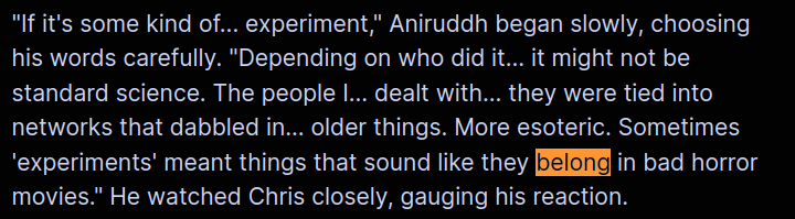 "If it's some kind of... experiment," Aniruddh began slowly, choosing his words carefully. "Depending on who did it... it might not be standard science. The people I... dealt with... they were tied into networks that dabbled in... older things. More esoteric. Sometimes 'experiments' meant things that sound like they belong in bad horror movies." He watched Chris closely, gauging his reaction.