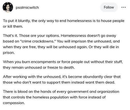 A post from @psalmicwitch:

To put it bluntly, the only way to end homelessness is to house people or kill them. 

That's it. Those are your options. Homelessness doesn't go away based on "crime crackdowns." You will imprison the unhoused, and when they are free, they will be unhoused again. Or they will die in prison. 

When you burn encampments or force people out without their stuff, they remain unhoused or freeze to death. 

After working with the unhoused, it's become abundantly clear that those who don't want to support them instead want them dead. 

There is blood on the hands of every government and organization that controls the homeless population with force instead of compassion.