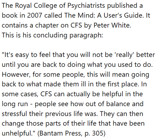 The Royal College of Psychiatrists published a book in 2007 called The Mind: A User's Guide. It contains a chapter on CFS by Peter White.
This is his concluding paragraph:

"It's easy to feel that you will not be 'really' better until you are back to doing what you used to do. However, for some people, this will mean going back to what made them ill in the first place. In some cases, CFS can actually be helpful in the long run - people see how out of balance and stressful their previous life was. They can then change those parts of their life that have been unhelpful." (Bantam Press, p. 305)
