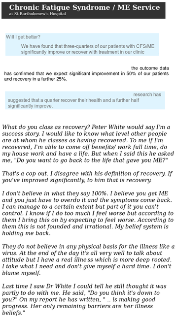 Logo for Chronic Fatigue Syndrome/ME Service at St Bartholomew's Hospital

Will I get better?
We have found that three quarters of our patients with CFS/ME significantly improve for recover with treatment in our clinic.

The outcome data has confirmed that we expect significant improvement of 50% are patients and a recovery and a further 25%.

Research has suggested that a quarter recover their health and a further half significantly improve.


"What do you class as recovery?

Peter White would say I'm a success story.

I would like to know what level other people are at whom he classes as having
recovered.

To me if I'm recovered, I'm able to come off benefits, work full time, do my
house work and have a life.

But when I said this he asked me: "Do you want to go back to the life that
gave you ME?"

That's a cop out.

I disagree with his definition of recovery.

If you've improved significantly, to him that is recovery.

I don't believe in what they say 100%.

I believe you get ME and you just have to overdo it and the symptoms come
back.

I can manage to a certain extent but part of it you can't control.

I know if I do too much I feel worse but according to them I bring this on by
expecting to feel worse.

According to them this is not founded and irrational.

My belief system is holding me back.

They do not believe in any physical basis for the illness like a virus.