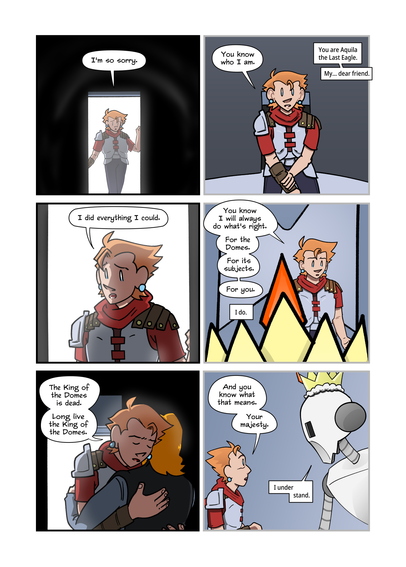 “I’m sorry,” Aquila says, stepping out after her final engagement with the King of the Domes.

”You know who I am,” she says, earlier.
You are Aquila the Last Eagle. My... dear friend.”

”I did everything I could.”

”You know I will always do what’s right. For the domes. For its subjects,” and then, “For you.”
”I do.”

”The King of the Domes is dead,” Aquila says, hugging Marty. “Long live the King of the Domes.”

”And you know what that means. Your majesty.”
”I under-- stand.”