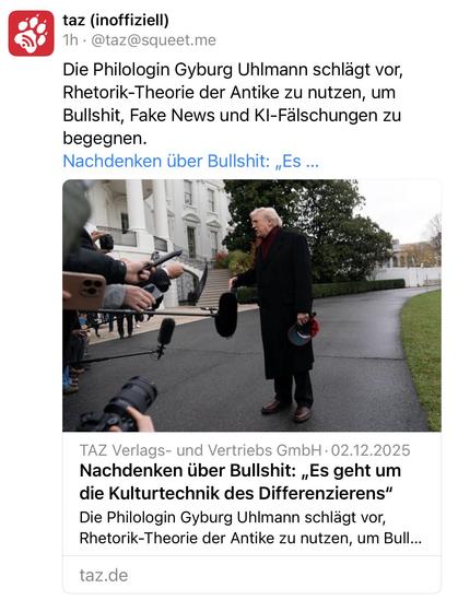 taz (inoffiziell)
1h • @taz@squeet.me
Die Philologin Gyburg Uhlmann schlägt vor, Rhetorik-Theorie der Antike zu nutzen, um Bullshit, Fake News und KI-Fälschungen zu begegnen.
Nachdenken über Bullshit: „Es...
TAZ Verlags- und Vertriebs GmbH • 02.12.2025 Nachdenken über Bullshit: „Es geht um die Kulturtechnik des Differenzierens" Die Philologin Gyburg Uhlmann schlägt vor, Rhetorik-Theorie der Antike zu nutzen, um Bull...
taz.de🖖
