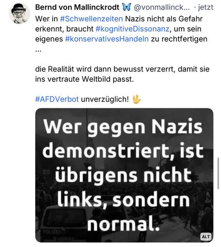 Bernd von Mallinckrodt W @vonmallinck... • jetzt Wer in #Schwellenzeiten Nazis nicht als Gefahr erkennt, braucht #kognitiveDissonanz, um sein eigenes #konservativesHandeln zu rechtfertigen
...
die Realität wird dann bewusst verzerrt, damit sie ins vertraute Weltbild passt.
#AFDVerbot unverzüglich! M
Wer gegen Nazis demonstriert, ist übrigens nicht links, sondern
FOLIZEI
normal.🖖