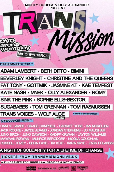 Concert poster with a pink and blue colour theme

MIGHTY HOOPLA & OLLY ALEXANDER PRESENT TRANSMISSON
OVO Arena Wembley Weds 11th March

Performances from:
ADAM LAMBERT - BETH DITTO - BIMINI
BEVERLEY KNIGHT - CHRISTINE AND THE QUEENS
FAT TONY - GOTTMK - JASMINEA.T - KAE TEMPEST
KATE NASH - MNEK - OLLY ALEXANDER - ROMY
SINK THE PINK - SOPHIE ELLIS-BEXTOR
SUGABABES - TOM GRENNAN - TOM RASMUSSEN
TRANS VOICES - WOLF ALICE | +more to be announced

Appearances from:

DANI ST JAMES - GRACE CAMPBELL - HARRIET ROSE - IAN MCKELLEN
JACK ROOKE - JAYDE ADAMS - JORDAN STEPHENS - JO MAUGHAM
JUNO BIRCH - JUNO DAWSON - KADIFF KIRWAN - LAYTON WILLIAMS
MAWAAN RIZWAN - MUNROE BERGDORF - NICOLA COUGHLAN
RUSSELL TOVEY -SHON FAYE - TIA KOFF - TIARA SKYE - ZACK POLANSKI

A NIGHT OF SOLIDARITY FOR A LIFETIME OF CHANGE

TICKETS FROM TRANSMISSIONLIVE.UK

A FUNDRAISER FOR GOOD LAW PROJECT & NOT A PHASE