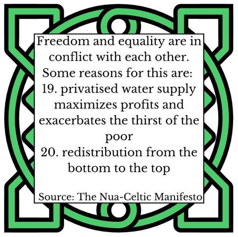 Freedom and equality are in conflict with each other. Some reasons for this are:
19. privatised water supply maximizes profits and exacerbates the thirst of the poor
20. redistribution from the bottom to the top
Source: The Nua-Celtic Manifesto