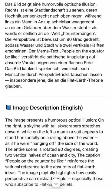 Das Bild zeigt eine humorvolle optische Illusion:
Rechts ist eine Stadtlandschaft zu sehen, deren Hochhauser senkrecht nach oben ragen, wahrend links ein Mann in Anzug scheinbar waagerecht an einem Geländer über dem Wasser steht - als würde er seitlich an der Welt „herunterhängen".
Die Perspektive ist bewusst um 90 Grad gedreht, sodass Wasser und Stadt wie zwei vertikale Hälften erscheinen. Der Meme-Text „People on the equator be like:" verstärkt die satirische Anspielung auf absurde Vorstellungen von einer flachen Erde.
Das Bild karikiert spielerisch, wie leicht sich Menschen durch Perspektivtricks täuschen lassen
- insbesondere jene, die an die Flat-Earth-Theorie glauben.
• Image Description (English)
The image presents a humorous optical illusion: On the right, a skyline with tall skyscrapers stretches upward, while on the left a man in a suit appears to stand horizontally on a railing above the water - as if he were "hanging off" the side of the world.
The entire scene is rotated 90 degrees, creating two vertical halves of ocean and city. The caption
"People on the equator be like:" reinforces the satirical reference to the absurdity of flat-earth ideas. The image playfully highlights how easily perspective can mislead nople - especially those who subscribe to Flat-Ec V peliefs.🖖