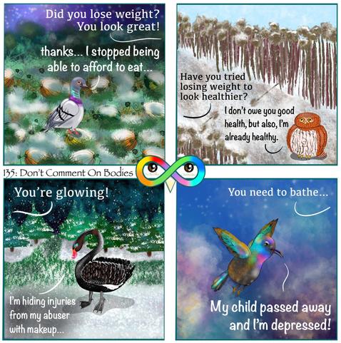 135: Don't Comment On Bodies

Photo Description:
Panel 1: Nighttime in an overgrown frosted pumpkin patch background. Sky is purple gradient with shining stars. Grass is long with frosted tips. Green, white, yellow, and orange textured pumpkins have vines. There is a pigeon named Turnip. 
A bird off screen says to them, "Did you lose weight? You look great!"
Turnip whispers in lowercase back, "thanks... I stopped being able to afford to eat..."

Panel 2: In the middle of a diagonal frost covered dirt path surrounded by lifeless sunflowers on either side is a pygmy owl named Coffee. There are a couple of fallen sunflowers on the ground being covered by snow and ice. The sky is light blue with light snowfall.
A bird off screen asks her, "Have you tried losing weight to look healthier?"
Coffee replies, "I don't owe you good health, but also, I'm already healthy."

Panel 3: Snowy background with frosted evergreen trees, snow in a black sky with dark turquoise clouds, and a snowy green grass path. There is a black swan named Licorice wearing blue and brown makeup. 
A bird off screen tells Licorice, "You're glowing!"
Licorice responds, "I'm hiding injuries from my abuser with makeup..."

Panel 4: A dirt covered Palestine sunbird named Watermelon is flying through a dark blue and purple sky full of white stars and clouds.
A bird off screen tells them, "You need to bathe..."
Watermelon yells, "My child passed away and I'm depressed!"