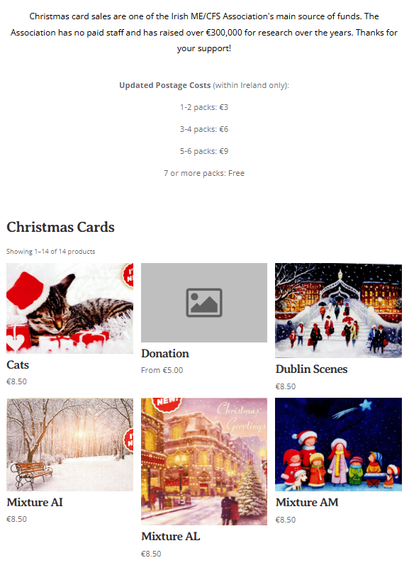 Screenshot of top of Christmas card page with 6 images and the following text: Christmas card sales are one of the Irish ME/CFS Association's main source of funds. The Association has no paid staff and has raised over €300,000 for research over the years. Thanks for your support!


Updated Postage Costs (within Ireland only):

1-2 packs: €3

3-4 packs: €6

5-6 packs: €9

7 or more packs: Free

Christmas Cards
Showing 1–14 of 14 products

Cats
Cats
€8.50

Donation
Donation
From €5.00

Dublin Scenes
Dublin Scenes
€8.50

Mixture AI
Mixture AI
€8.50

Mixture AL
Mixture AL
€8.50

Mixture AM
Mixture AM