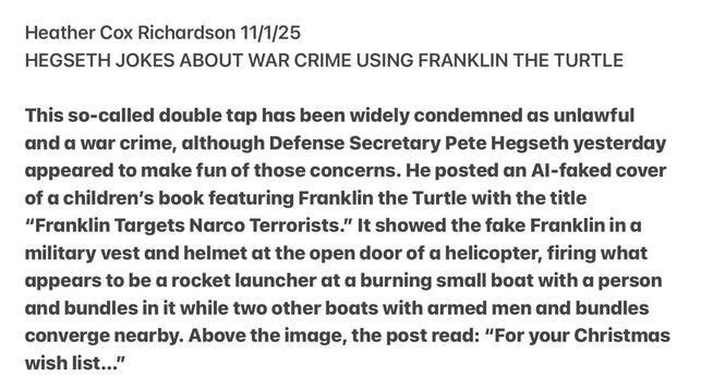 Heather Cox Richardson 11/1/25
HEGSETH JOKES ABOUT WAR CRIME USING FRANKLIN THE TURTLE
This so-called double tap has been widely condemned as unlawful
and a war crime, although Defense Secretary Pete Hegseth yesterday
appeared to make fun of those concerns. He posted an Al-faked cover
of a children’s book featuring Franklin the Turtle with the title
“Franklin Targets Narco Terrorists.” It showed the fake Franklinin a
military vest and helmet at the open door of a helicopter, firing what
appears to be a rocket launcher at a burning small boat with a person
and bundles in it while two other boats with armed men and bundles
converge nearby. Above the image, the post read: “For your Christmas
wish list..."