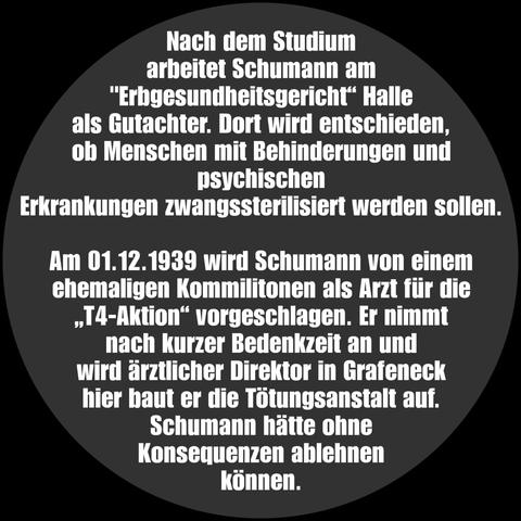 Auf dem Bild ist ein grauer Kreis zu sehen, dort steht: 

Nach dem Studium arbeitet Schumann am „Erbgesundheitsgericht“ Halle als Gutachter. Dort wird entschieden, ob Menschen mit Behinderungen und psychischen Erkrankungen zwangssterilisiert werden sollen.

Am 01.12.1939 wird Schumann von einem ehemaligen Kommilitonen als Arzt für die „T4-Aktion“ vorgeschlagen. Er nimmt nach kurzer Bedenkzeit an und wird ärztlicher Direktor in Grafeneck hier baut er die Tötungsanstalt auf. Schumann hätte ohne Konsequenzen ablehnen können.