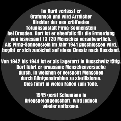 Auf dem Bild ist ein grauer Kreis zu sehen, dort steht: 

Im April verlässt er Grafeneck und wird Ärztlicher Direktor der neu eröffneten Tötungsanstalt Pirna-Sonnenstein bei Dresden. Dort ist er ebenfalls für die Ermordung von insgesamt 13 720 Menschen verantwortlich. Als Pirna-Sonnenstein im Jahr 1941 geschlossen wird, begibt er sich zunächst auf einen Einsatz nach Russland. 

Von 1942 bis 1944 ist er als Lagerarzt in Ausschwitz tätig. Dort führt er grausame Menschenversuche durch, in welchen er versucht Menschen durch Röntgenstrahlen zu sterilisieren. Dies führt in vielen Fällen zum Tode.

1945 gerät Schumann in Kriegsgefangenschaft, wird jedoch wieder entlassen.