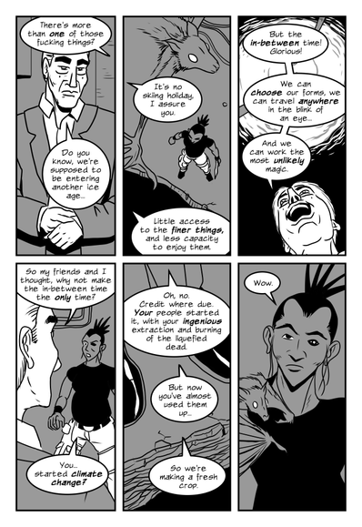 panel 1. Simane, from off panel: there's more than one of those fucking things?
Crab Guy, in human form, adjusting a sleeve: Do you know, we're supposed to be entering another ice age...
panel 2. View from above, Panic the bat flies around, Simane stands at the edge of a pit in the floor.
Crab Guy from off panel: It's no skiing holiday, I assure you. Little access to the finer things, and less capacity to enjoy them.
panel 3. Looking up past Crab Guy's joyous face, a swirl of energy is on the ceiling with cables feeding into it.
Crab Guy: But the in-between time! Glorious! We can choose our forms, we can travel anywhere in the blink of an eye...And we can work the most unlikely magic.
panel 4. Looking over Crab Guy's shoulder at Simane, across the pit.
Crab Guy: So my friends and I thought, why not make the in-between time the only time?
Simane: You...started climate change?
panel 5. View of Crab Guy's feet at the edge of the pit.
Crab Guy: Oh, no. Credit where due. Your people started it, with your ingenious extraction and burning of the liquefied dead. But now you've almost used them up...so we're making a fresh crop.
panel 6. Panic lands on Simane's shoulder. Her expression is dubious, maybe a little snarky.
Simane: Wow.