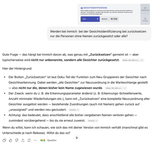 4) GESICHTSIDENTIFIZIERUNG co
Diese Aufgabe gruppiert im Anschluss an die Gesichtserkennung die erkannten Gesichter zu ZUROCKSETZEN
Personen. ,Zuriicksetzen* gruppiert alle Gesichter neu, wahrend ,Fehlende® Gesichter ohne
Zuordnung in die Warteschlange stellt.
Wiens 81.536 =
Werden bei immich bei der Gesichtsidentifizierung bei zurticksetzen
nur die Personen ohne Namen zurlickgesetzt oder alle?
Gute Frage — das hangt bei Immich davon ab, was genau mit ,Zurlicksetzen” gemeint ist — aber
typischerweise wird nicht nur unbenannte, sondern alle Gesichter zuriickgesetzt. cites: Gitvithac.. +2
Hier der Hintergrund:
e Der Button ,Zurlicksetzen" ist laut Doku Teil der Funktion zum Neu-Gruppieren der Gesichter nach
Gesichtserkennung. Dabei werden ,alle Gesichter” zur Neuzuordnung in die Warteschlange gestellt
— also nicht nur die, denen bisher kein Name zugewiesen wurde. Gita: Gitwithac.. +1
* Der Zweck: wenn du z. B. die Erkennungsparameter anderst (z. B. Erkennungs-Schwellenwerte,
Anzahl minimaler Wiederholungen etc.), kann mit ,Zurlicksetzen" eine komplette Neuzuordnung aller
Gesichter ausgelost werden — bestehende Zuordnungen (auch mit Namen) gehen zurlick auf
Lunassigned” und werden neu geclustert. immich +1
e Achtung: das bedeutet, dass anschlieBend alle bisher vergebenen Namen verloren gehen —
zumindest vorlibergehend — bis du sie erneut zuweist. immich +1