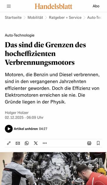 Handelsblatt
Abo
Startseite > Mobilität > Ratgeber + Service > Auto-Tec
Auto-Technologie
Das sind die Grenzen des hocheffizienten
Verbrennungsmotors
Motoren, die Benzin und Diesel verbrennen, sind in den vergangenen Jahrzehnten effizienter geworden. Doch die Effizienz von Elektromotoren erreichen sie nie. Die Gründe liegen in der Physik.
Holger Holzer
02.12.2025 - 06:09 Uhr
• Artikel anhören 04:27🖖