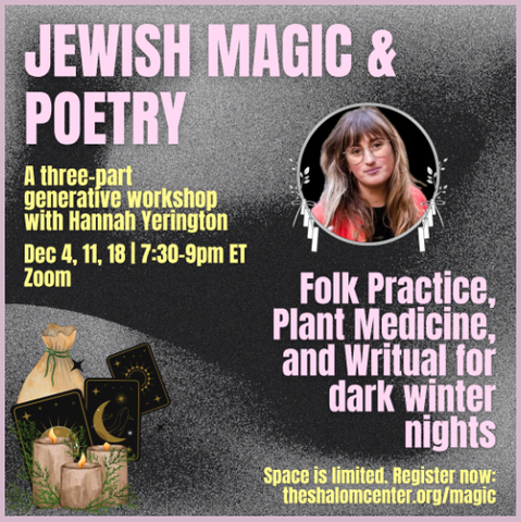 Jewish Magic & Poetry
A three part generative workshop with Hannah Yerington

Folk practice, plant medicine, and writual for dark winter nights.

December 4, 11, and 18 at 730 to 9:00 PM ET on Zoom

Space is limited. Register now at TheShalomCenter.org/magic

We will explore the margins between Jewish folklore and poetry and the importance of language and words in protective and transformational practices.

What is Jewish magic? Simply put, it’s community care. For centuries, those in power have tried to demonize the way women and non-binary folks care for each other, our belief in the power of spoken words, handmade objects, collected stones and herbs, and kitchen mixes. 

And while much of Jewish magic is and was shared orally, there is also an emphasis on writing prayers and spells as ways to activate healing and protection, to name what is needed. In this class, we will tap into our collective creativity through arts, crafts, and poetry to bring light to the dark months of winter, to ground ourselves, and to create community with one another and the natural and spiritual world.  

We will write our own prekante (a protection prayer) poem, make a bulsika/beytele (protection pouch), create angel cards, and learn to name the Jewish magic we already practice in our lives. And we will joyfully claim back the power that was taken away from our women and gender non-conforming ancestors, power that was silenced either because of misogyny or antisemitism.