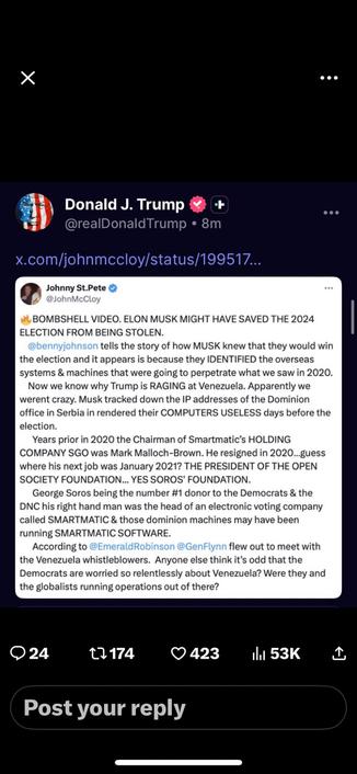 Donald Trump, on Truth Social, reposting some conspiracy-addled loon from Twitter called @johnmccloy whose completely deranged post reads:

🔥BOMBSHELL VIDEO. ELON MUSK MIGHT HAVE SAVED THE 2024 ELECTION FROM BEING STOLEN. 
    
@bennyjohnson
 tells the story of how MUSK knew that they would win the election and it appears is because they IDENTIFIED the overseas systems & machines that were going to perpetrate what we saw in 2020.
    Now we know why Trump is RAGING at Venezuela. Apparently we werent crazy. Musk tracked down the IP addresses of the Dominion office in Serbia in rendered their COMPUTERS USELESS days before the election.
      Years prior in 2020 the Chairman of Smartmatic’s HOLDING COMPANY SGO was Mark Malloch-Brown. He resigned in 2020…guess where his next job was January 2021? THE PRESIDENT OF THE OPEN SOCIETY FOUNDATION... YES SOROS' FOUNDATION.
      George Soros being the number #1 donor to the Democrats & the DNC his right hand man was the head of an electronic voting company called SMARTMATIC & those dominion machines may have been running SMARTMATIC SOFTWARE.
      According to 
@EmeraldRobinson
 
@GenFlynn
 flew out to meet with the Venezuela whistleblowers.  Anyone else think it’s odd that the Democrats are worried so relentlessly about Venezuela? Were they and the globalists running operations out of there?