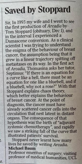 Saved by Stoppard 

Sir, In 1993 my wife and I went to see the first production of Arcadia by Tom Stoppard (obituary, Dec I), and in the interval I experienced a Damascene conversion. As a clinical scientist I was trying to understand the enigma of the behaviour of breast cancer, the assumption being that it grew in a linear trajectory spitting off metastases on its way. In the first act of Arcadia, Thomasina asks her tutor, Septimus: "If there is an equation for a curve like a bell, there must be an equation for one like a bluebell, and if a bluebell, why not a rose?" With that Stoppard explains chaos theory, which better explains the behaviour of breast cancer. At the point of diagnosis, the cancer must have already scattered cancer cells into the circulation that nest latent in distant organs. The consequence of that hypothesis was the birth of "adjuvant systemic chemotherapy", and rapidly we saw a striking fall of the curve that illustrated patients' survival.
Stoppard never learnt how many lives he saved by writing Arcadia.
Michael Baum
Professor emeritus of surgery; visiting professor of medical humanities, UCL
