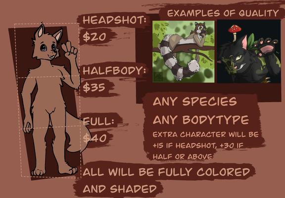 A ref sheet for commissions. The text reads: 
EXAMPLES OF QUALITY
(It shows two examples) 
HEADSHOT:
$20
HALFBODY:
$35
ANY SPECIES
FULL:
$40
ANY BODYTYPE
EXTRA CHARACTER WILL BE
+15 IF HEADSHOT, +30 IF HALF OR ABOVE
ALL WILL BE FULLY COLORED AND SHADED: