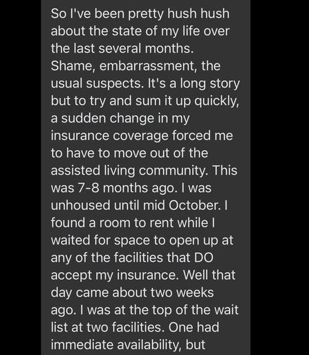 So I've been pretty hush hush about the state of my life over the last several months. Shame, embarrassment, the usual suspects. It's a long story but to try and sum it up quickly, a sudden change in my insurance coverage forced me to have to move out of the assisted living community. This was 7-8 months ago. I was unhoused until mid October. I found a room to rent while I waited for space to open up at any of the facilities that DO accept my insurance. Well that day came about two weeks ago. I was at the top of the wait list at two facilities. One had immediate availability, but