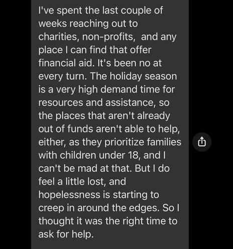 I've spent the last couple of weeks reaching out to charities, non-profits,  and any place I can find that offer financial aid. It's been no at every turn. The holiday season is a very high demand time for resources and assistance, so the places that aren't already out of funds aren't able to help, either, as they prioritize families with children under 18, and I can't be mad at that. But I do feel a little lost, and hopelessness is starting to creep in around the edges. So I thought it was the right time to ask for help.