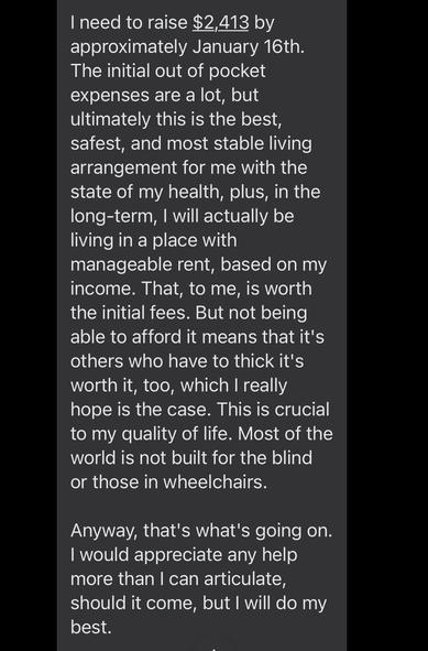 I need to raise $2,413 by approximately January 16th. The initial out of pocket expenses are a lot, but ultimately this is the best, safest, and most stable living arrangement for me with the state of my health, plus, in the long-term, I will actually be living in a place with manageable rent, based on my income. That, to me, is worth the initial fees. But not being able to afford it means that it's others who have to thick it's worth it, too, which I really hope is the case. This is crucial to my quality of life. Most of the world is not built for the blind or those in wheelchairs. 

Anyway, that's what's going on. I would appreciate any help more than I can articulate, should it come, but I will do my best.