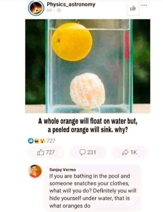 Physics_astronomy: A whole orange will float on water but, a peeled orange will sink. why? Sanjay Verma: If you are bathing in the pool and someone snatches your clothes, what will you do? Definitely you will hide yourself under water, that is what oranges do