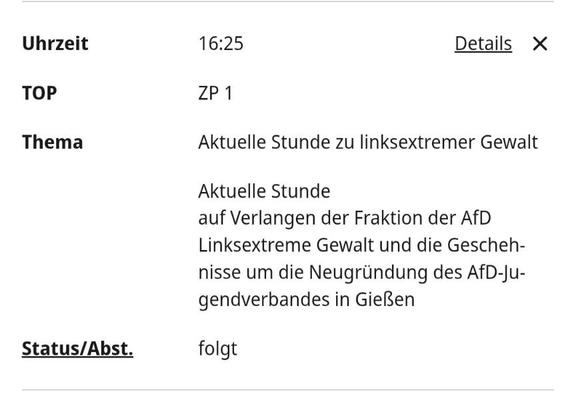 Auszug aus der Tagesordnung des Bundestages einer Sitzung vom 03.12.2025

Text mit Uhrzeitangabe '16:25' und dem Titel 'Aktuelle Stunde zu linksextremer Gewalt'.

 Darunter steht: 'Aktuelle Stunde auf Verlangen der Fraktion der AfD Linksextreme Gewalt und die Geschehnisse um die Neugründung des AfD-Jugendverbandes in Gießen'. Weiter unten steht 'Status/Abst.' mit dem Wort 'folgt'. Rechts oben befindet sich ein Link mit der Bezeichnung 'Details' und ein Schließen-Symbol.