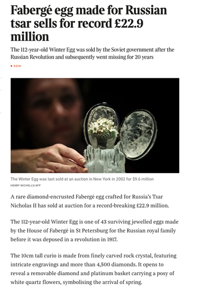 From the linked article. A Faberge egg with the text


Fabergé egg made for Russian tsar sells for record £22.9 million
The 112-year-old Winter Egg was sold by the Soviet government after the Russian Revolution and subsequently went missing for 20 years

A rare diamond-encrusted Fabergé egg crafted for Russia’s Tsar Nicholas II has sold at auction for a record-breaking £22.9 million.
The 112-year-old Winter Egg is one of 43 surviving jewelled eggs made by the House of Fabergé in St Petersburg for the Russian royal family before it was deposed in a revolution in 1917.
The 10cm tall curio is made from finely carved rock crystal, featuring intricate engravings and more than 4,500 diamonds. It opens to reveal a removable diamond and platinum basket carrying a posy of white quartz flowers, symbolising the arrival of spring.