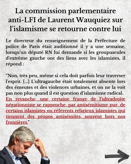La commission parlementaire anti-LFI de Laurent Wauquiez sur l'islamisme se retourne contre lui 

Le directeur du renseignement de la Préfecture de police de Paris était auditionné il y a une semaine, lorsqu'un député RN lui demande si les groupuscules d'extrême gauche ont des liens avec les islamistes, il répond : 
"Non, très peu, même si cela doit parfois leur traverser l'esprit. [...] L'ultragauche était totalement absente lors des émeutes et des violences urbaines, et on ne la voit pas non plus quand il est question d'islamisme radical. En revanche,  une certaine frange de l'ultradroite négationniste se rapproche, par antisémitisme  pur, de certains islamistes ou référents religieux islamistes qui tiennent des  propos antisémites,  souvent hors nos frontières."
