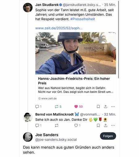 Jan Skudlarek °
@janskudlarek.bsky.s... • 35 Min.
Sophie von der Tann leistet m.E. gute Arbeit, seit Jahren; und unter schwierigen Umständen. Das hat Respekt verdient. #Pressefreiheit
www.zeit.de/2025/52/soph...
10»2
Hanns-Joachim-Friedrichs-Preis: Ein hoher
Preis
Wer aus Nahost berichtet, begibt sich in Gefahr.
Nicht nur vor Ort. Das zeigt sich nun beim Streit um...
• www.zeit.de
50
.•.
Bernd von Mallinckrodt W
@vonmalli... 32 Min.
Sehe ich auch so Jan. Danke Dir WO *
1
Joe Sanders
@joe-sanders.bsky.social
Folgen
Das kann mensch aus guten Gründen auch anders sehen.🖖