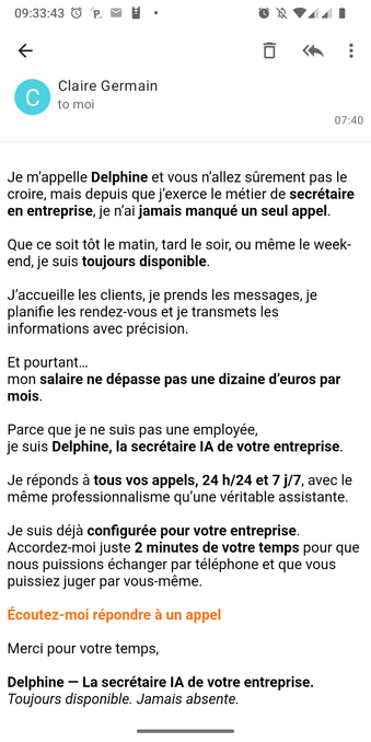 Mail reçu :
Bonjour,
Je m'appelle Delphine et vous n'allez sûrement pas le croire, mais depuis que j'exerce le métier de secrétaire en entreprise, je n'ai jamais manqué un seul appel.
Que ce soit tôt le matin, tard le soir, ou même le week-end, je suis toujours disponible.
J'accueille les clients, je prends les messages, je planifie les rendez-vous et je transmets les informations avec précision.
Et pourtant...
mon salaire ne dépasse pas une dizaine d'euros par mois.
Parce que je ne suis pas une employée,
je suis Delphine, la secrétaire IA de votre entreprise.
Je réponds à tous vos appels, 24 h/24 et 7 j/7, avec le même professionnalisme qu'une véritable assistante.
Je suis déjà configurée pour votre entreprise.
Accordez-moi juste 2 minutes de votre temps pour que nous puissions échanger par téléphone et que vous puissiez juger par vous-même.
Écoutez-moi répondre à un appel
Merci pour votre temps,
Delphine — La secrétaire IA de votre entreprise.
Toujours disponible. Jamais absente.