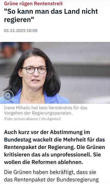 Grüne rügen Rentenstreit
"So kann man das Land nicht regieren"
03.12.2025 10:08
Irene Mihalic hat kein Verständnis für das Vorgehen der Regierungsparteien.
(Foto: picture alliance / dts-Agentur)
Auch kurz vor der Abstimmung im Bundestag wackelt die Mehrheit für das Rentenpaket der Regierung. Die Grünen kritisieren das als unprofessionell. Sie wollen die Reformen ablehnen.
Die Grünen haben bekräftigt, dass sie das Rentenpaket der Bundesregierung ntv 🖖