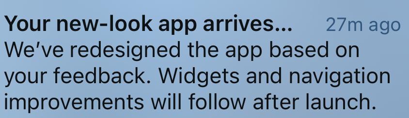 A cropped screenshot of an ios app update, reading: 

Your new-look app arrives...
27m ago
We've redesigned the app based on
your feedback. Widgets and navigation
improvements will follow after launch.