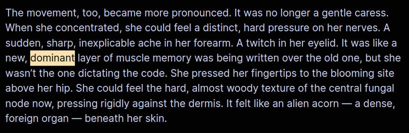 The movement, too, became more pronounced. It was no longer a gentle caress. When she concentrated, she could feel a distinct, hard pressure on her nerves. A sudden, sharp, inexplicable ache in her forearm. A twitch in her eyelid. It was like a new, dominant layer of muscle memory was being written over the old one, but she wasn’t the one dictating the code. She pressed her fingertips to the blooming site above her hip. She could feel the hard, almost woody texture of the central fungal node now, pressing rigidly against the dermis. It felt like an alien acorn — a dense, foreign organ — beneath her skin.