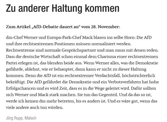 Screenshot von Text:


Zu anderer

Haltung kommen
Jörg Rupp, Malsch

Zum Artikel „AfD-Debatte dauert an“ vom 28. November:

dm-Chef Werner und Europa-Park-Chef Mack blasen ins selbe Horn: Die AfD und ihre rechtsextremen Positionen müssen normalisiert werden. Rechtsextreme sind normale Gesprächspartner und man muss mit denen reden. Dass die deutsche Wirtschaft schon einmal dem Charisma einer rechtsextremen Partei erlegen ist, das blenden beide aus. Wenn Werner alles, was die Demokratie gefährde, ablehnt, wie er behauptet, dann kann er nicht zu dieser Haltung kommen. Denn die AfD ist ein rechtsextremer Verdachtsfall, höchstrichterlich bekräftigt. Die AfD gefährdet die Demokratie und ein Verbotsverfahren hat hohe Erfolgschancen und es wird Zeit, dass es in die Wege geleitet wird. Dafür sollten sich Werner und Mack stark machen. Sie tun das Gegenteil. Und da das so ist, werde ich keinen dm mehr betreten, bis es anders ist. Und es wäre gut, wenn das viele andere auch tun würden.