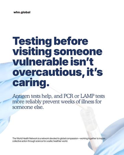 Clean white poster with the small “whn.global” logo at top left. Large navy headline fills the left side. On the right, blue-gloved hands hold a nasal swab over an open sample vial.
Text on image:
“Testing before visiting someone vulnerable isn’t overcautious, it’s caring.
Antigen tests help, and PCR or LAMP tests more reliably prevent weeks of illness for someone else.”
Footer: “The World Health Network is a network devoted to global compassion—working together to inspire collective action through science for a safer, healthier world.”
