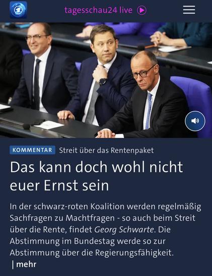 tagesschau24 live
KOMMENTAR
Streit über das Rentenpaket
Das kann doch wohl nicht euer Ernst sein
In der schwarz-roten Koalition werden regelmäßig Sachfragen zu Machtfragen - so auch beim Streit über die Rente, findet Georg Schwarte. Die Abstimmung im Bundestag werde so zur Abstimmung über die Regierungsfähigkeit.
mehr🖖
